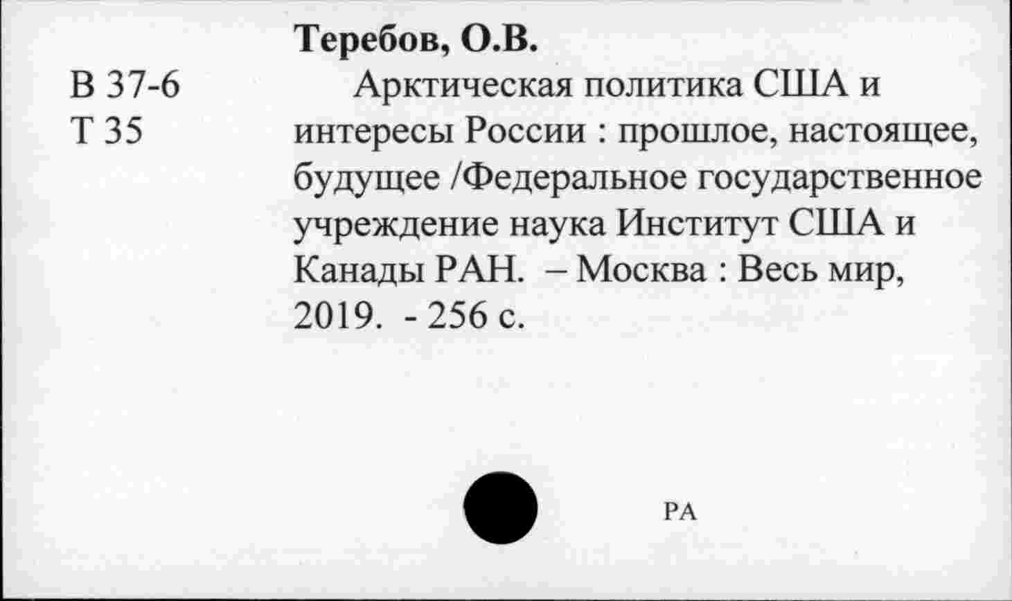 ﻿В 37-6
Т35
Теребов, О.В.
Арктическая политика США и интересы России : прошлое, настоящее, будущее /Федеральное государственное учреждение наука Институт США и Канады РАН. - Москва : Весь мир, 2019. -256 с.
РА